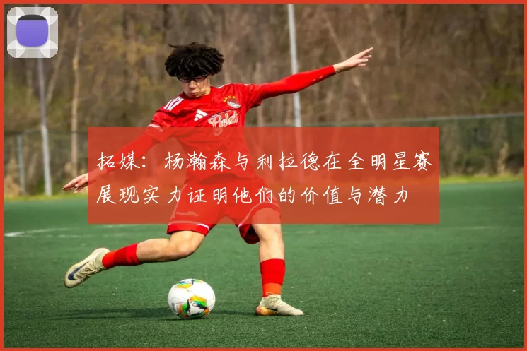 拓媒：杨瀚森与利拉德在全明星赛展现实力证明他们的价值与潜力