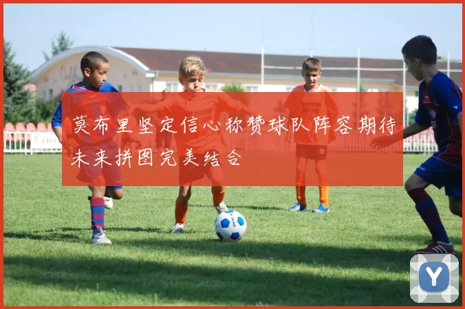 莫布里坚定信心称赞球队阵容期待未来拼图完美结合