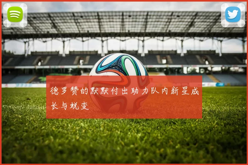 德罗赞的默默付出助力队内新星成长与蜕变