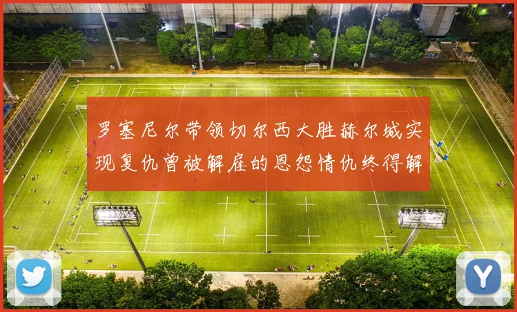 罗塞尼尔带领切尔西大胜赫尔城实现复仇曾被解雇的恩怨情仇终得解开