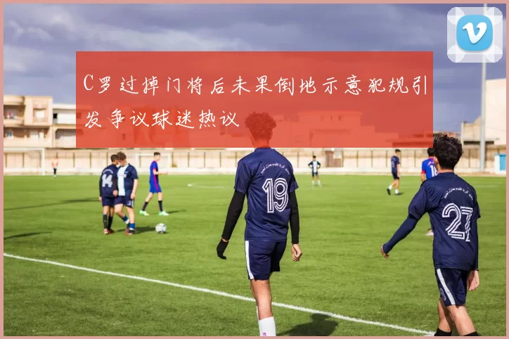 C罗过掉门将后未果倒地示意犯规引发争议球迷热议