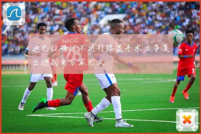 迪巴拉确认不进行膝盖手术力争复出迎战老东家尤文