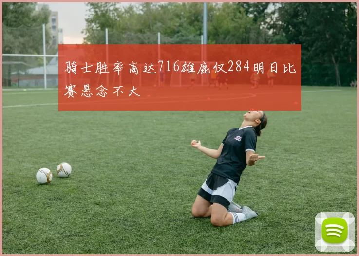 骑士胜率高达716雄鹿仅284明日比赛悬念不大