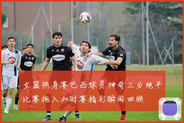 女篮热身赛巴西球员神奇三分绝平比赛拖入加时赛精彩瞬间回顾