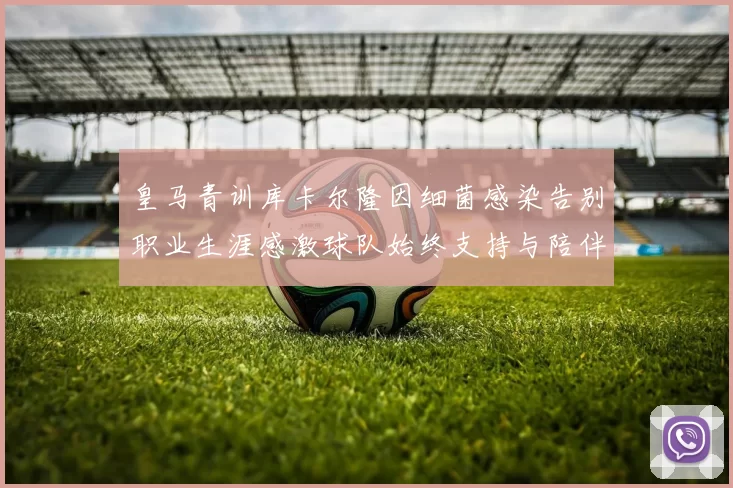 皇马青训库卡尔隆因细菌感染告别职业生涯感激球队始终支持与陪伴