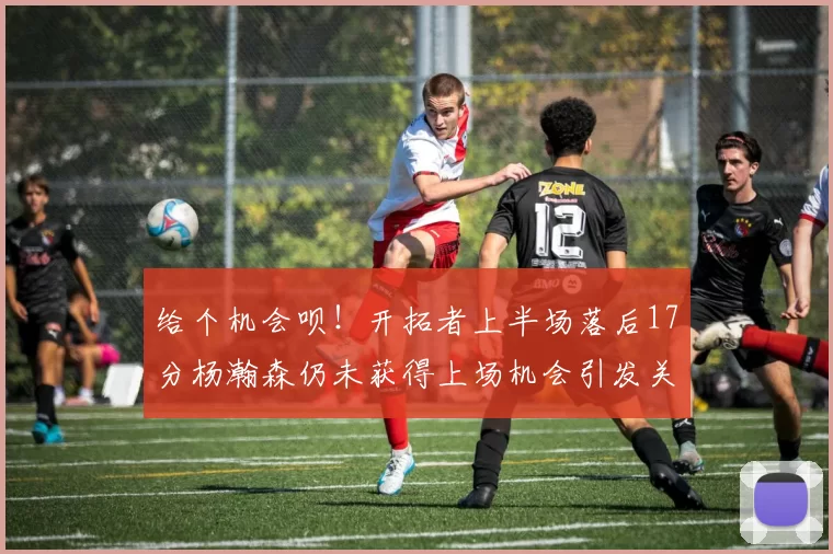 给个机会呗！开拓者上半场落后17分杨瀚森仍未获得上场机会引发关注