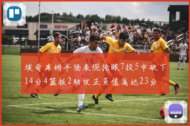 埃奇库姆半场表现抢眼7投5中砍下14分4篮板2助攻正负值高达23分