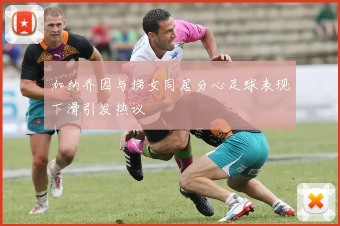 加纳乔因与捞女同居分心足球表现下滑引发热议