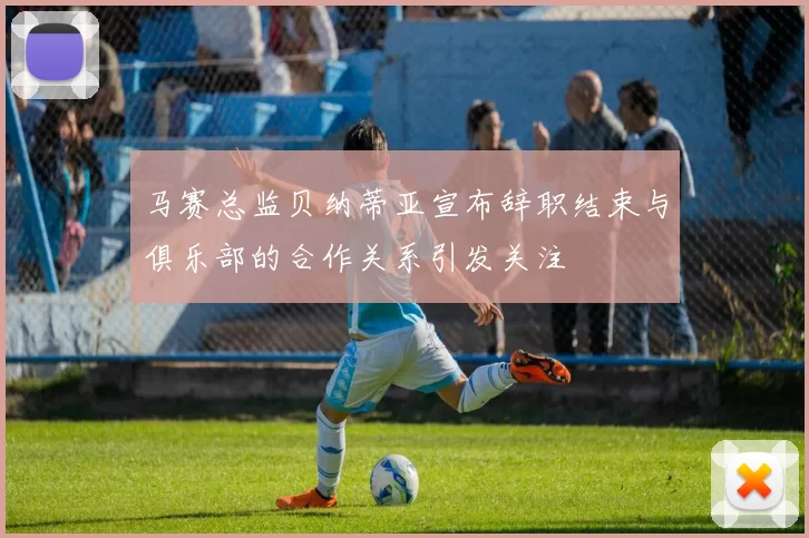 马赛总监贝纳蒂亚宣布辞职结束与俱乐部的合作关系引发关注