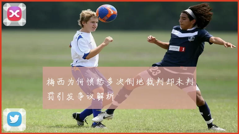 梅西为何愤怒多次倒地裁判却未判罚引发争议解析
