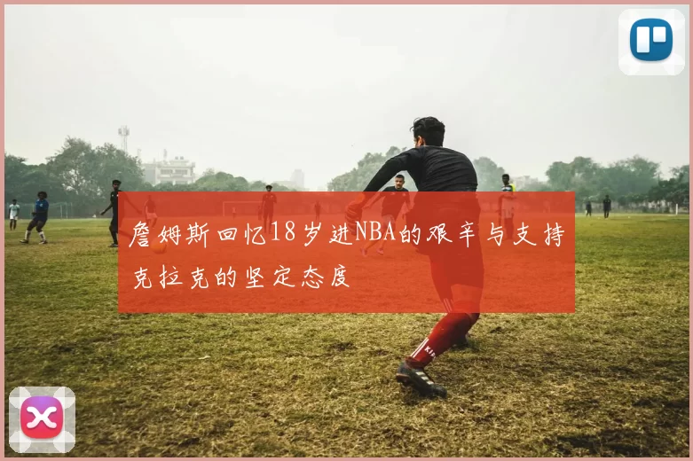 詹姆斯回忆18岁进NBA的艰辛与支持克拉克的坚定态度