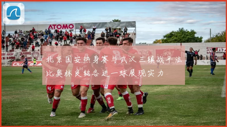 北京国安热身赛与武汉三镇战平法比奥林良铭各进一球展现实力
