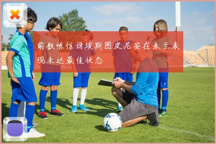 前教练惊讶埃斯图皮尼安在米兰表现未达最佳状态