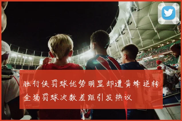 独行侠罚球优势明显却遭黄蜂逆转全场罚球次数差距引发热议