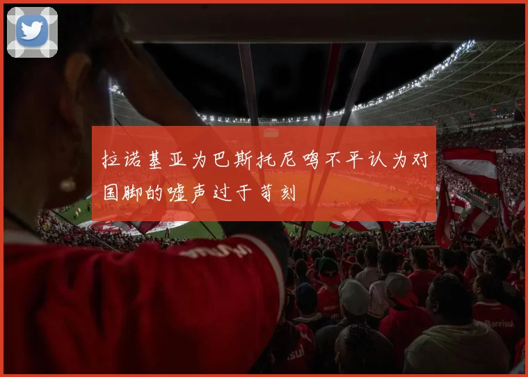 拉诺基亚为巴斯托尼鸣不平认为对国脚的嘘声过于苛刻