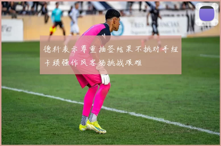 德科表示尊重抽签结果不挑对手纽卡顽强作风客场挑战艰难