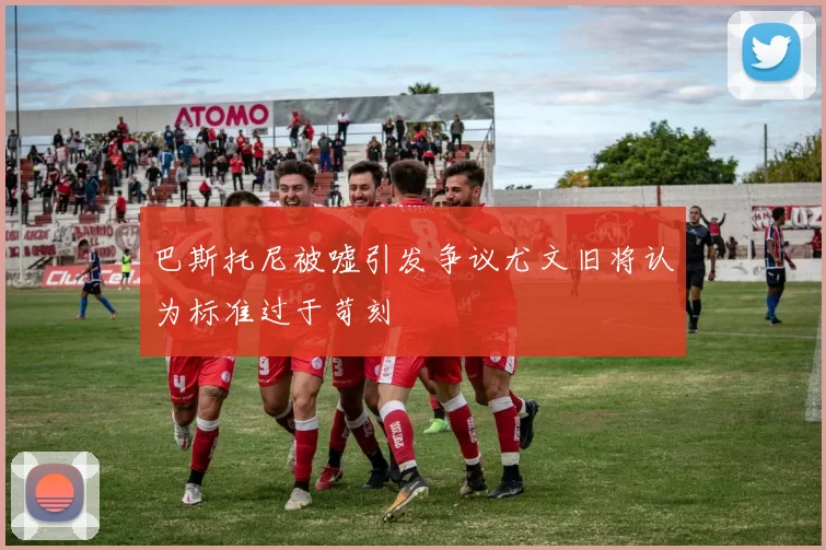 巴斯托尼被嘘引发争议尤文旧将认为标准过于苛刻