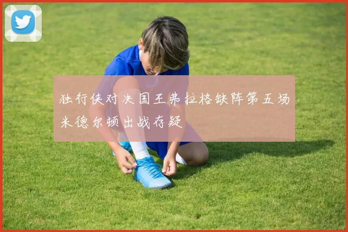 独行侠对决国王弗拉格缺阵第五场米德尔顿出战存疑